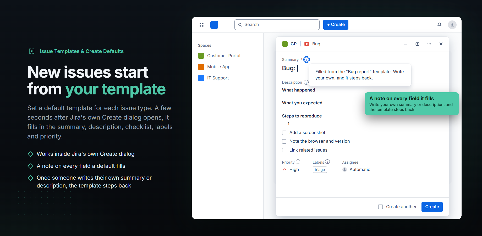 New issues start from your template. Set a default template for each issue type. A few seconds after Jira's own Create dialog opens, it fills in the summary, description, checklist, labels and priority. Points: works inside Jira's own Create dialog; a note on every field a default fills; once someone writes their own summary or description, the template steps back. The screen shows Jira's compact Create dialog on Bug, filled from the Bug report template: the summary Bug:, description headings, three checklist items, priority High and the label triage. The summary's note is open: Filled from the "Bug report" template. Write your own, and it steps back. Callout: A note on every field it fills. Write your own summary or description, and the template steps back.